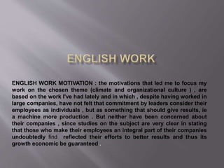 ENGLISH WORK MOTIVATION : the motivations that led me to focus my
work on the chosen theme (climate and organizational culture ) , are
based on the work I've had lately and in which , despite having worked in
large companies, have not felt that commitment by leaders consider their
employees as individuals , but as something that should give results, ie
a machine more production . But neither have been concerned about
their companies , since studies on the subject are very clear in stating
that those who make their employees an integral part of their companies
undoubtedly find reflected their efforts to better results and thus its
growth economic be guaranteed .
 