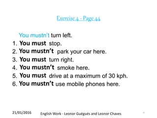 Exercise 4 - Page 44
You mustn’t turn left.
1. stop.
2. park your car here.
3. turn right.
4. smoke here.
5. drive at a maximum of 30 kph.
6. use mobile phones here.
21/01/2016 English Work - Leonor Guégués and Leonor Chaves 10
You must
You mustn’t
You must
You mustn’t
You must
You mustn’t
 