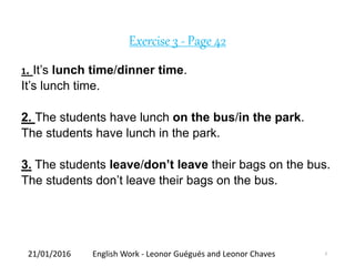 Exercise 3 - Page 42
1. It’s lunch time/dinner time.
It’s lunch time.
2. The students have lunch on the bus/in the park.
The students have lunch in the park.
3. The students leave/don’t leave their bags on the bus.
The students don’t leave their bags on the bus.
21/01/2016 English Work - Leonor Guégués and Leonor Chaves 3
 