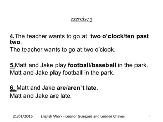 exercise 3
4.The teacher wants to go at two o’clock/ten past
two.
The teacher wants to go at two o’clock.
5.Matt and Jake play football/baseball in the park.
Matt and Jake play football in the park.
6. Matt and Jake are/aren’t late.
Matt and Jake are late.
21/01/2016 English Work - Leonor Guégués and Leonor Chaves 4
 