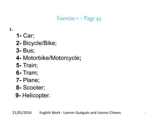 Exercise 1 – Page 43
1.
1- Car;
2- Bicycle/Bike;
3- Bus;
4- Motorbike/Motorcycle;
5- Train;
6- Tram;
7- Plane;
8- Scooter;
9- Helicopter.
21/01/2016 English Work - Leonor Guégués and Leonor Chaves 5
 