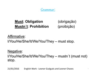Grammar:
Must: Obligation (obrigação)
Mustn´t: Prohibition (proibição)
Affirmative:
I/You/He/She/It/We/You/They – must stop.
Negative:
I/You/He/She/It/We/You/They – mustn´t (must not)
stop.
21/01/2016 English Work - Leonor Guégués and Leonor Chaves 7
 