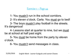 Exercise 1 – Page 44
1- You mustn’t run in the school corridors.
2- It’s eleven o’clock, Carla. You must go to bed!
3- The boys mustn’t play football in the streets.
It’s dangerous!
4- Lessons start at quarter to nine, but we must
be at school at half past eight.
5- You must be home from the party by eleven
o’clock.
6- You mustn’t send messages in class.
21/01/2016 English Work - Leonor Guégués and Leonor Chaves 8
 