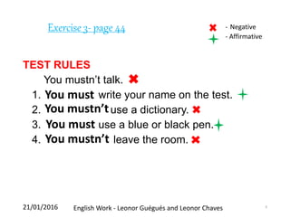 Exercise 3- page 44
TEST RULES
You mustn’t talk.
1. write your name on the test.
2. use a dictionary.
3. use a blue or black pen.
4. leave the room.
21/01/2016 English Work - Leonor Guégués and Leonor Chaves 9
You must
You mustn’t
You must
You mustn’t
- Negative
- Affirmative
 