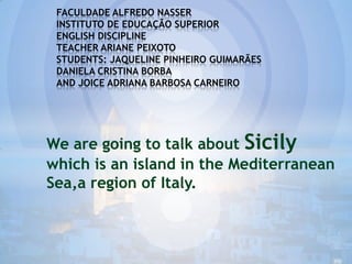 FACULDADE ALFREDO NASSER
INSTITUTO DE EDUCAÇÃO SUPERIOR
ENGLISH DISCIPLINE
TEACHER ARIANE PEIXOTO
STUDENTS: JAQUELINE PINHEIRO GUIMARÃES
DANIELA CRISTINA BORBA
AND JOICE ADRIANA BARBOSA CARNEIRO

We are going to talk about Sicily
which is an island in the Mediterranean
Sea,a region of Italy.

 