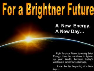 A New Energy, A New Day… Fight for your Planet by using Solar Energy. Use the sunshine to lighten up your World, because today´s wastage is tomorrow´s shortage. It can be the beginning of a New Age…  For a Brightner Future  