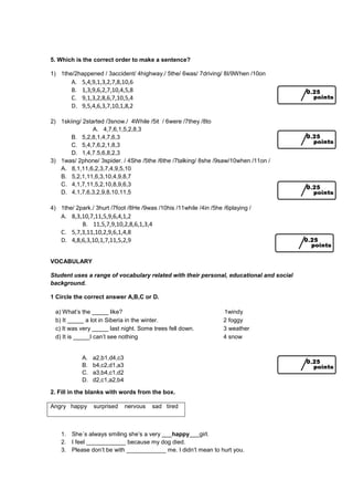 5. Which is the correct order to make a sentence?
1) 1the/2happened / 3accident/ 4highway./ 5the/ 6was/ 7driving/ 8I/9When /10on
A. 5,4,9,1,3,2,7,8,10,6
B. 1,3,9,6,2,7,10,4,5,8
C. 9,1,3,2,8,6,7,10,5,4
D. 9,5,4,6,3,7,10,1,8,2
2) 1skiing/ 2started /3snow./ 4While /5it / 6were /7they /8to
A. 4,7,6,1,5,2,8,3
B. 5,2,8,1,4,7,6,3
C. 5,4,7,6,2,1,8,3
D. 1,4,7.5,6,8,2,3
3) 1was/ 2phone/ 3spider. / 4She /5the /6the /7talking/ 8she /9saw/10when /11on /
A. 8,1,11,6,2,3,7,4,9,5,10
B. 5,2,1,11,6,3,10,4,9,8,7
C. 4,1,7,11,5,2,10,8,9,6,3
D. 4,1,7,6,3,2,9,8,10,11,5
4) 1the/ 2park./ 3hurt /7foot /8He /9was /10his /11while /4in /5he /6playing /
A. 8,3,10,7,11,5,9,6,4,1,2
B. 11,5,7,9,10,2,8,6,1,3,4
C. 5,7,3,11,10,2,9,6,1,4,8
D. 4,8,6,3,10,1,7,11,5,2,9
VOCABULARY
Student uses a range of vocabulary related with their personal, educational and social
background.
1 Circle the correct answer A,B,C or D.
a) What’s the _____ like? 1windy
b) It _____ a lot in Siberia in the winter. 2 foggy
c) It was very _____ last night. Some trees fell down. 3 weather
d) It is _____I can’t see nothing 4 snow
A. a2,b1,d4,c3
B. b4,c2,d1,a3
C. a3,b4,c1,d2
D. d2,c1,a2,b4
2. Fill in the blanks with words from the box.
Angry happy surprised nervous sad tired
1. She´s always smiling she’s a very ___happy___girl.
2. I feel ____________ because my dog died.
3. Please don’t be with ____________ me. I didn’t mean to hurt you.
 