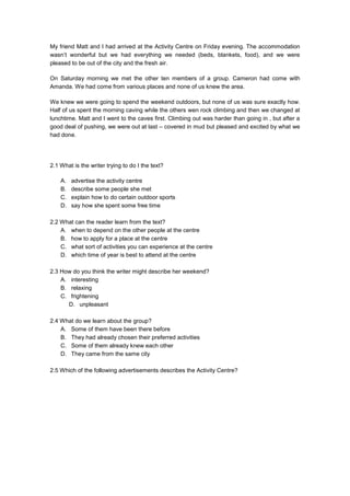 My friend Matt and I had arrived at the Activity Centre on Friday evening. The accommodation
wasn’t wonderful but we had everything we needed (beds, blankets, food), and we were
pleased to be out of the city and the fresh air.
On Saturday morning we met the other ten members of a group. Cameron had come with
Amanda. We had come from various places and none of us knew the area.
We knew we were going to spend the weekend outdoors, but none of us was sure exactly how.
Half of us spent the morning caving while the others wen rock climbing and then we changed at
lunchtime. Matt and I went to the caves first. Climbing out was harder than going in , but after a
good deal of pushing, we were out at last – covered in mud but pleased and excited by what we
had done.
2.1 What is the writer trying to do I the text?
A. advertise the activity centre
B. describe some people she met
C. explain how to do certain outdoor sports
D. say how she spent some free time
2.2 What can the reader learn from the text?
A. when to depend on the other people at the centre
B. how to apply for a place at the centre
C. what sort of activities you can experience at the centre
D. which time of year is best to attend at the centre
2.3 How do you think the writer might describe her weekend?
A. interesting
B. relaxing
C. frightening
D. unpleasant
2.4 What do we learn about the group?
A. Some of them have been there before
B. They had already chosen their preferred activities
C. Some of them already knew each other
D. They came from the same city
2.5 Which of the following advertisements describes the Activity Centre?
 