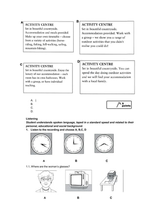 A. |
B.
C.
D.
Listening
Student understands spoken language, taped in a standard speed and related to their
personal, educational and social background.
1. Listen to the recording and choose A, B,C, D
A B C
1.1, Where are the woman’s glasses?
A B C
 