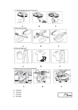 1. 2. What damage was done to the car?
A B C
1.3 What did she bring?
A B C
1.4 What did Sally buy?
A B C
.5 Where are the man and his grandma?
A B C
A. C,B,B,A,C
B. A,C,A,C,A
C. C,C,A,B,C
D. B,C,A,A,B
 