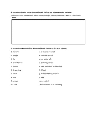 B. Instruction: Circle the contractions that found in the lyrics and write down on the box below.
Contractions= a word formed from two or more words by omitting or combining some sounds; "`won't'' is a contraction of
“will not''
C. Instruction: Mix and match the words that found in the lyrics to the correct meaning.
1. insecure a. as much as required
2. enough b. turn over quickly
3. flip c. not feeling safe
4. overwhelmed d. extremely serious
5. ground e. have confidence on something
6. desperately f. difficult
7. prove g. make something cheerful
8. light h. floor
9. believe i. very excited
10. hard j. to show ability to do something
 