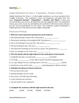 www.takshilalearning.com call 8800999284
English Worksheet for Class 4 : Preposition , Pronoun, Gender
English Worksheet for Class 4 – In this English worksheet, we have questions from
“English Grammar”. This worksheet covers all important concepts from the
topic “Possessive Pronoun” , “Prepositions” , “Gender” and “Noun”. It gives you
an overall idea and covers all important rules by applying them. This worksheet
makes you exam-ready. By attempting this worksheet with time-bound will give
you the best preparedness for the exam. This worksheet builds knowledge in
English grammar and improves your English writing skills.
Possessive Pronoun
1. Write the correct possessive pronoun for each sentence:
i. That book belongs to those kids. That book is ___________________.
ii. This bicycle belongs to my neighbor Bill. This bicycle is ___________________.
iii. This scarf belongs to my aunt Tina. This scarf is ___________________.
iv.This toy belongs to you. This toy is ___________________.
v. This apartment belongs to me and my cousin. This apartment is ___________.
vi.That car belongs to me. That car is _________________.
2. Fill in the blanks with the right suffixes for the words given in the bracket.
i. I really like this sofa. It is extremely _________________.(comfort)
ii. It is really _______________ to be able to speak another language.(use)
iii. Let’s go sailing! The sun is shining and it’s not too _________________. (wind)
iv. Beckham is one of the most ____________ football players in Britain. (fame)
3. Underline the phrases in these sentences.
i. The sun rises in the east.
ii. Humpty Dumpty sat on a wall.
iii. She wore a hat with blue trimming.
iv. Some old toys are brocken.
v. Put the books in the cupboard.
4. Complete the sentences with the right word from the box.
slowly angrily heavily happily carefully
 