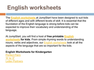English worksheets
The English worksheets at JumpStart have been designed to suit kids
of different ages and with different levels of skill. It is essential that the
foundation of the English language is strong before kids can be
expected to improve their vocabulary and understanding of the
language.

At JumpStart, you will find a host of free printable English
worksheets for kids. From simple rhyming words to understanding
nouns, verbs and adjectives, our English worksheets look at all the
aspects of the language that are so important for the kids.

English Worksheets for Kindergarten
Perfect Pairs
'A' to 'Z'
Letter Partners
 