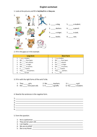 English worksheet

1. Look at the pictures and fill in he/she/it is or they are.

1.                 2.                3.



                                                     1. _____ a dog.            5. _____ a student.
4.                 5.                6.              2. _____ doctors.          6. _____ a pencil.

                                                     3. _____ a singer.         7. _____ a cook.

                                                     4. _____ books.            8. _____ cats.
7.                 8.




2. Fill in the gaps as in the example.

                     Long form                                           Short form
     1.   I am a student.                                1.   I ‘ m a student.
     2.   We _____ from Spain.                           2.   We _____ from Spain.
     3.   He _____ not a doctor.                         3.   He _____ a doctor.
     4.   You _____ a singer.                            4.   You _____ a singer.
     5.   She _____ an actress.                          5.   She _____ an actress.
     6.   It _____ a watch.                              6.   It _____ a watch.
     7.   They _____ not painters.                       7.   They _____ painters.
     8.   I _____ not tall.                              8.   I _____ tall.



3. Fill in with the right forms of the verb To Be.

     1- They _____ girls.                   2- We ______ teachers.             3- I ________ a girl.
     4- She _____ nine years old.           5- It _______ a giraffe.           6- You _____ a student.



4. Rewrite the sentences in the negative form.

1-
2-
3-
4-
5-
6-


5. Form the question.

     1-   He is a policeman.
     2-   They are ten years old.                                                                ______
     3-   I am Sophie.                                                                           ______
     4-   We are at school.
     5-   She is my friend.
 