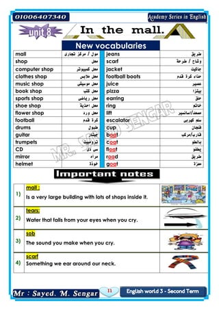 11
New vocabularies
mall ‫تجارى‬ ‫مركز‬ / ‫مول‬ jeans ‫طريق‬
shop ‫محل‬ scarf ‫طرحة‬ / ‫وشاح‬
computer shop ‫كمبيوتر‬ ‫محل‬ jacket ‫جاكيت‬
clothes shop ‫مالبس‬ ‫محل‬ football boots ‫قدم‬ ‫كرة‬ ‫حذاء‬
music shop ‫موسيقى‬ ‫محل‬ juice ‫عصير‬
book shop ‫كتب‬ ‫محل‬ pizza ‫بيتزا‬
sports shop ‫رياضى‬ ‫محل‬ earring ‫حلق‬
shoe shop ‫احذية‬ ‫محل‬ ring ‫خاتم‬
flower shop ‫ورد‬ ‫محل‬ lift ‫مصعد/اسانسير‬
football ‫قدم‬ ‫كرة‬ escalator ‫كهربى‬ ‫سلم‬
drums ‫طبول‬ cup ‫فنجان‬
guitar ‫جيتار‬ boat ‫قارب/مركب‬
trumpets ‫ترومبيت‬ coat ‫بالطو‬
CD ‫دى‬ ‫سى‬ float ‫يطفو‬
mirror ‫مرآه‬ road ‫طريق‬
helmet ‫خوذة‬ goat ‫معزة‬
1)
mall :
Is a very large building with lots of shops inside it.
2)
tears:
Water that falls from your eyes when you cry.
3)
sob
The sound you make when you cry.
4)
scarf
Something we ear around our neck.
 