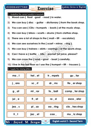 12
1- Underline the correct word(s) in brackets
1) Wood can ( float -goat - road ) in water.
2) We can buy ( disc - guitar - dictionary ) from the book shop.
3) You can see ( CDs – trumpets - boots ) at the music shop.
4) We can buy ( bikes – scarfs – drums ) from clothes shop.
5) There are a lot of shops in the ( mall – lift - escalator).
6) We can see ourselves in the ( scarf – mirror - ring ).
7) We can buy ( trainers – skirts – earrings ) at the sports shop.
8) Can I have a ( bottle - kilo - packet )of juice, please?
9) We can cross the ( road – goat - boat ) carefully.
10) I live in the last floor so I use the ( trumpet – lift - trousers ).
2- Supply the missing letters:
ma _ l hel _ et tr _ mpets gu _ tar
j _ ans sc _ rf dr _ ms flo _ er shop
g _ at mi _ ror fo _ ball comp _ ter shop
jui _ e fl _ at ro _ d esca _ ator
jea _ s pi _ za ea _ ring clo _ hes shop
li _ t jac _ et coa _ mu _ ic shop
 