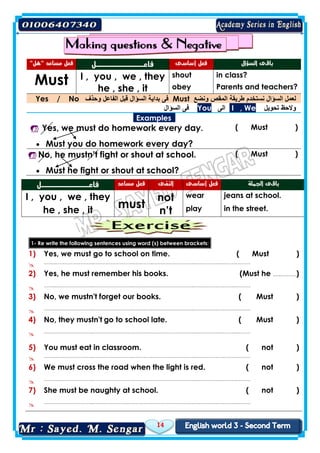 14
"‫"هل‬ ‫مساعد‬ ‫فعل‬ ‫فاعــــــــــل‬ ‫أساسى‬ ‫فعل‬ ‫السؤال‬ ‫باقى‬
Must I , you , we , they shout in class?
he , she , it obey Parents and teachers?
Yes / No ‫وحذف‬ ‫الفاعل‬ ‫قبل‬ ‫السؤال‬ ‫بداية‬ ‫فى‬ Must ‫ونضع‬ ‫المقص‬ ‫طريقة‬ ‫نستخدم‬ ‫السؤال‬ ‫لعمل‬
‫السؤال‬ ‫فى‬ You ‫الى‬ I , We ‫تحويل‬ ‫والحظ‬
Examples
 Yes, we must do homework every day. ( Must )
 Must you do homework every day?
 No, he mustn’t fight or shout at school. ( Must )
 Must he fight or shout at school?
‫فاعــــــــــل‬ ‫مساعد‬ ‫فعل‬ ‫النفى‬ ‫أساسى‬ ‫فعل‬ ‫ال‬ ‫باقى‬‫جملة‬
I , you , we , they
must
not wear jeans at school.
he , she , it n’t play in the street.
1- Re write the following sentences using word (s) between brackets:
1) Yes, we must go to school on time. ( Must )
 ……..…………………..……………………..….……..……………………..….………..….……..………
2) Yes, he must remember his books. (Must he …..….……)
 ……..…………………..……………………..….……..……………………..….………..….……..………
3) No, we mustn't forget our books. ( Must )
 ……..…………………..……………………..….……..……………………..….………..….……..………
4) No, they mustn't go to school late. ( Must )
 ……..…………………..……………………..….……..……………………..….………..….……..………
5) You must eat in classroom. ( not )
 ……..…………………..……………………..….……..……………………..….………..….……..………
6) We must cross the road when the light is red. ( not )
 ……..…………………..……………………..….……..……………………..….………..….……..………
7) She must be naughty at school. ( not )
 ……..…………………..……………………..….……..……………………..….………..….……..………
 