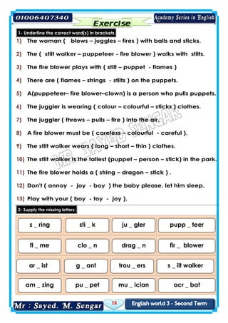 18
1- Underline the correct word(s) in brackets
1) The woman ( blows – juggles – fires ) with balls and sticks.
2) The ( stilt walker – puppeteer - fire blower ) walks with stilts.
3) The fire blower plays with ( stilt – puppet - flames )
4) There are ( flames – strings - stilts ) on the puppets.
5) A(puppeteer– fire blower–clown) is a person who pulls puppets.
6) The juggler is wearing ( colour – colourful – sticks ) clothes.
7) The juggler ( throws – pulls – fire ) into the air.
8) A fire blower must be ( careless – colourful - careful ).
9) The stilt walker wears ( long – short – thin ) clothes.
10) The stilt walker is the tallest (puppet – person – stick) in the park.
11) The fire blower holds a ( string – dragon – stick ) .
12) Don't ( annoy - joy - boy ) the baby please. let him sleep.
13) Play with your ( boy - toy - joy ).
letters:missingtheSupply-2
s _ ring sti _ k ju _ gler pupp _ teer
fl _ me clo _ n drag _ n fir _ blower
ar _ ist g _ ant trou _ ers s _ ilt walker
am _ zing pu _ pet mu _ ician acr _ bat
 
