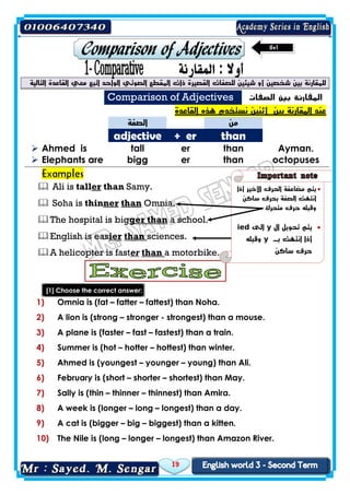 19
‫للصفات‬ ‫شيئين‬ ‫أو‬ ‫شخصين‬ ‫بين‬ ‫للمقارنة‬‫معي‬ ‫اتبع‬ ‫الواحد‬ ‫الصوتي‬ ‫المقطع‬ ‫ذات‬ ‫القصيرة‬‫التالية‬ ‫القاعدة‬
Comparison of Adjectives ‫الصفات‬ ‫بين‬ ‫المقارنة‬
‫القاعدة‬ ‫هذه‬ ‫نستخدم‬ ‫أثنين‬ ‫بين‬ ‫المقارنة‬ ‫عند‬
‫الصفة‬ ‫من‬
adjective + er than
 Ahmed is tall er than Ayman.
 Elephants are bigg er than octopuses
Examples
 Ali is taller than Samy.
 Soha is thinner than Omnia.
The hospital is bigger than a school.
English is easier than sciences.
A helicopter is faster than a motorbike.
[1] Choose the correct answer:
1) Omnia is (fat – fatter – fattest) than Noha.
2) A lion is (strong – stronger - strongest) than a mouse.
3) A plane is (faster – fast – fastest) than a train.
4) Summer is (hot – hotter – hottest) than winter.
5) Ahmed is (youngest – younger – young) than Ali.
6) February is (short – shorter – shortest) than May.
7) Sally is (thin – thinner – thinnest) than Amira.
8) A week is (longer – long – longest) than a day.
9) A cat is (bigger – big – biggest) than a kitten.
10) The Nile is (long – longer – longest) than Amazon River.
‫أذا‬ ‫األخير‬ ‫الحرف‬ ‫مضاعفة‬ ‫يتم‬
‫ساكن‬ ‫بحرف‬ ‫الصفة‬ ‫انتهت‬
‫متحرك‬ ‫حرف‬ ‫وقبله‬
‫ال‬ ‫تحويل‬ ‫يتم‬y‫الى‬ied
‫أذا‬‫بـ‬ ‫انتهت‬y‫وقبله‬
‫ساكن‬ ‫حرف‬
 