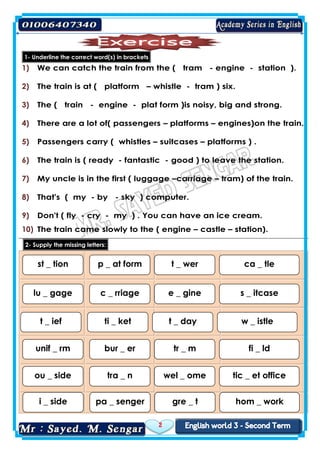 2
1- Underline the correct word(s) in brackets
1) We can catch the train from the ( tram - engine - station ).
2) The train is at ( platform – whistle - tram ) six.
3) The ( train - engine - plat form )is noisy, big and strong.
4) There are a lot of( passengers – platforms – engines)on the train.
5) Passengers carry ( whistles – suitcases – platforms ) .
6) The train is ( ready - fantastic - good ) to leave the station.
7) My uncle is in the first ( luggage –carriage – tram) of the train.
8) That's ( my - by - sky ) computer.
9) Don't ( fly - cry - my ) . You can have an ice cream.
10) The train came slowly to the ( engine – castle – station).
2- Supply the missing letters:
st _ tion p _ at form t _ wer ca _ tle
lu _ gage c _ rriage e _ gine s _ itcase
t _ ief ti _ ket t _ day w _ istle
unif _ rm bur _ er tr _ m fi _ ld
ou _ side tra _ n wel _ ome tic _ et office
i _ side pa _ senger gre _ t hom _ work
 