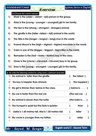 21
[1] Choose the correct answer:
1) Ehab is the (older – oldest – old) person in the group.
2) Alaa is the (young – younger – youngest) girl in her family.
3) The lion is the (strong – strongest – stronger) animal.
4) The giraffe is the (taller –tallest – tall) animal in the world.
5) The Nile is the (longer – longest – long) river in the world.
6) Everest Mount is the (high – highest – higher) mountain in the world.
7) Cairo is one of the (bigger – biggest – big) cities in the world.
8) Ramadan is the (fast – faster – fastest) boy in the class.
9) Omar is the (clever – cleverest – cleverer) boy in his group.
10) Enas is the (young – youngest – younger) girl in the family.
2]- Re write the following sentences using word (s) between brackets:
1) No animal is taller than the giraffe ( the tallest )
 ……..…………………..……………………..….……..……………………..….………..….……..………
2) No boy is happier than Ahmed. ( the happiest )
 ……..…………………..……………………..….……..……………………..….………..….……..………
3) No girl is thinner than Salma in the class. ( Salma is…..….……)
 ……..…………………..……………………..….……..……………………..….………..….……..………
4) No car is faster than the red car. (The red car.……)
 ……..…………………..……………………..….……..……………………..….………..….……..………
5) No animal is slower than the turtle (the turtle is..…..…)
 ……..…………………..……………………..….……..……………………..….………..….……..………
6) The trumpet is quiet but the flute is quieter. ( than )
 ……..…………………..……………………..….……..……………………..….………..….……..………
7) Dalia is 1.60 metres tall. Mai is 1.50 metres tall. ( taller )
 ……..…………………..……………………..….……..……………………..….………..….……..………
8) My uncle is younger than my father. ( older )
 ……..…………………..……………………..….……..……………………..….………..….……..………
 