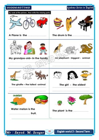 22
3]- Look at the picture , then write the missing parts:
A Plane is the ……..……………………..…. The drum is the……..…….………..……..…
My grandpa-old– in the family An elephant - biggest - animal
……..……………………..….……..……………………..….
……..…………………….……..……………………..…..….
……..……………………..….……..……………………..….
……..…………………….……..……………………..…..….
The giraffe – the tallest -animal The girl - the oldest
……..……………………..….……..……………………..….
……..…………………….……..……………………..…..….
……..……………………..….……..……………………..….
……..…………………….……..……………………..…..….
Water melon is the
………………...………………… fruit.
The plant is the …..……………………..
 
