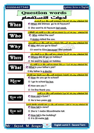 23
‫أداة‬‫الـزمـن‬ ‫عـن‬ ‫للســؤال‬ ‫وتستخدم‬ )‫(متـى‬ ‫بمعنـى‬ ‫استفهام‬.
 When did Shimaa go to Al Fayoum?
 She went to Al Fayoum last week.
‫األشخـاص‬ ‫عـن‬ ‫للســؤال‬ ‫وتستخـدم‬ )‫(مــن‬ ‫بمعنـى‬ ‫استفهام‬ ‫أداة‬.)‫(العاقل‬
 Who visited the zoo?
 Amira visited the zoo.
.‫السـبب‬ ‫عــن‬ ‫للســؤال‬ ‫وتستخــدم‬ )‫(لمــاذا‬ ‫بمعنــى‬ ‫استفهام‬ ‫أداة‬
 Why did you go to Giza?
 I went to Giza because I like animals
.‫المكــان‬ ‫عــن‬ ‫للســؤال‬ ‫وتستخــدم‬ )‫(أيـن‬ ‫بمعنـى‬ ‫استفهام‬ ‫أداة‬
 Where did Ali go on holiday?
 He went to Luxor on holiday.
‫(مـا‬ ‫بمعنـى‬ ‫استفهام‬ ‫أداة‬–‫األشيــاء‬ ‫عــن‬ ‫للســؤال‬ ‫وتستخـدم‬ )‫مــاذا‬
 What is your father's job?
 My father is a doctor.
‫أداة‬.‫الشئ‬ ‫عمل‬ ‫كيفية‬ ‫عـن‬ ‫للســؤال‬ ‫وتستخدم‬ )‫(كيف‬ ‫بمعنـى‬ ‫استفهام‬
 How do you go to school?
 I go to school by bus.
 How are you ?
 I'm fine thank you.
‫أداة‬.‫العمر‬ ‫عـن‬ ‫للســؤال‬ ‫وتستخدم‬ )‫عمر‬ ‫(ما‬ ‫بمعنـى‬ ‫استفهام‬
 How old is Eyad ?
 He is two years old.
‫أداة‬‫الرأسية‬ ‫واألطوال‬ ‫األشخاص‬ ‫طول‬ ‫عـن‬ ‫للســؤال‬ ‫وتستخدم‬ ) ‫طول‬ ‫ما‬ ( ‫بمعنـى‬ ‫استفهام‬
 How tall is Jana?
 She is 1 metre 50centimetre tall.
 How tall is the building?
 It is 20 metre tall.
 