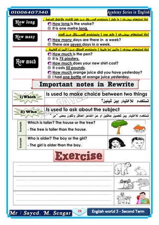 24
Is used to make choice between two things
‫شيئين‬ ‫بين‬ ‫لألختيار‬ ‫تستخدم‬‫؟‬
Is used to ask about the subject
" ‫"من‬ ‫بمعنى‬ ‫وتكون‬ ‫العاقل‬ ‫الفاعل‬ ‫عن‬ ‫أو‬ ‫عاقلين‬ ‫شخصين‬ ‫بين‬ ‫لألختيار‬ ‫تستخدم‬
Example
Which is taller? The house or the tree?
The tree is taller than the house.-
Example
Who is older? The boy or the girl?
The girl is older than the boy.-
.…………………..……………………..….……..……………………..….………..….……..……
.…………………..……………………..….……..……………………..….………..….……..……
.………… ………..……………………..….……..……………………..….………..….……..……
.…………………..……………………..….……..……………………..….………..….……..……
.…………………..……………………..….……..……………………..….………..….……..……
.…………………..……………………..….……..……………………..….………..….……..……
‫أداة‬. ‫العرضية‬ ‫واألطوال‬ ‫األشياء‬ ‫طول‬ ‫عـن‬ ‫للســؤال‬ ‫وتستخدم‬ ) ‫طول‬ ‫ما‬ ( ‫بمعنـى‬ ‫استفهام‬
 How long is the snake?
 It is one metre long.
‫أداة‬‫العدد‬ ‫عـن‬ ‫للســؤال‬ ‫وتستخدم‬ ) ‫عدد‬ ‫كم‬ ( ‫بمعنـى‬ ‫استفهام‬.
 How many days are there in a week?
 There are seven days in a week.
‫أداة‬/ ‫ماثمن‬ ( ‫بمعنى‬ ‫استفهام‬‫وتستخدم‬ ) ‫كمية‬ ‫ما‬‫للس‬. ‫الكمية‬ ‫أو‬ ‫لثمن‬ ‫ا‬ ‫عـن‬ ‫ؤال‬
 How much is the pen?
 It is 75 piasters.
 How much does your new shirt cost?
 It costs 50 pounds.
 How much orange juice did you have yesterday?
 I had one bottle of orange juice yesterday.
 