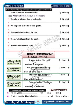 25
1- Re write the following sentences using word (s) between brackets:
The sun is hotter than the moon. ( Which )
Which is hotter? The sun or the moon?
1) The plane is faster than a helicopter. ( Which )
 ……..…………………..……………………..….……..……………………..….………..….……..………
2) An elephant is shorter than a giraffe. ( Which )
 ……..…………………..……………………..….……..……………………..….………..….……..………
3) The ruler is longer than the pen. ( Which )
 ……..…………………..……………………..….……..……………………..….………..….……..………
4) The cow is bigger than the goat. ( Which )
 ……..…………………..……………………..….……..……………………..….………..….……..………
5) Ahmed is fatter than Eyad. ( Who )
 ……..…………………..……………………..….……..……………………..….………..….……..………
old. ( How )nine yearsAmgad is
How old is Amgad ?
tall. ( How )three metresThe tree is
How tall is the tree ?
wide. ( How )one metreThe box is
How wide is the box?
long. ( How )ninety KmThe river is
How long is the river?
1- Underline the correct word between brackets:
1) I'm ten years…………..…………………….. ( tall - long - old )
2) Eyad is 1 metre 40 centimeters…………..……………( tall - long - wide )
 