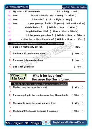 26
3) My hand is 12 centimeters …………..………… ( tall - long - old )
4) How……………..………… is your school? ( old - many - wide )
5) How……………..………… is the ruler ? ( old - high - long )
6) How…………..…… is your grandpa ? – He is 80 years ( tall – old - wide )
7) ……………..………wide is the box ? ( Which - How - Who )
8) ……………..……… long is the River Nile? ( How - Who - Which )
9) ……………..……… is taller you or your sister ? ( Which - How - Who )
10) ……………..is older the castle or the school? ( Which - How - Who )
1- Re write the following sentences using word (s) between brackets:
1) Dalia is 1 metre sixty cm tall. ( How )
 ……..…………………..……………………..….……..……………………..….………..….……..………
2) The box is 10 centimeters wide ( How )
 ……..…………………..……………………..….……..……………………..….………..….……..………
3) The snake is two metres long ( How )
 ……..…………………..……………………..….……..……………………..….………..….……..………
4) Ziad is ten years old ( How )
 ……..…………………..……………………..….……..……………………..….………..….……..………
laughing?is heWhy
the film is funny.Because
1- Re write the following sentences using word (s) between brackets:
1) She is crying because she is sad. ( Why )
 ……..…………………..……………………..….……..……………………..….………..….……..………
2) They are going to the zoo because they like animals. ( Why )
 ……..…………………..……………………..….……..……………………..….………..….……..………
3) She went to sleep because she was tired. ( Why )
 ……..…………………..……………………..….……..……………………..….………..….……..………
4) She bought the blouse because it was nice. ( Why )
 ……..…………………..……………………..….……..……………………..….………..….……..………
 