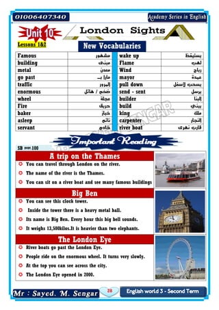 28
Lessons 1&2 New Vocabularies
Famous ‫مشهور‬ wake up ‫يستيقظ‬
building ‫مبنى‬ Flame ‫لهب‬
metal ‫معدن‬ Wind ‫رياح‬
go past ‫بـ‬ ‫مارا‬ mayor ‫عمدة‬
traffic ‫المرور‬ pull down ‫ألسفل‬ ‫يسحب‬
enormous ‫هائل‬ / ‫ضخم‬ send - sent ‫يرسل‬
wheel ‫عجلة‬ builder ‫البنا‬
Fire ‫حريق‬ build ‫يبني‬
baker ‫خباز‬ king ‫ملك‬
asleep ‫نائم‬ carpenter ‫النجار‬
servant ‫خاد‬‫م‬ river boat ‫نهرى‬ ‫قارب‬
SB page 100
A trip on the Thames
 You can travel through London on the river.
 The name of the river is the Thames.
 You can sit on a river boat and see many famous buildings
Big Ben
 You can see this clock tower.
 Inside the tower there is a heavy metal ball.
 Its name is Big Ben. Every hour this big bell sounds.
 It weighs 13,500kilos.It is heavier than two elephants.
The London Eye
 River boats go past the London Eye.
 People ride on the enormous wheel. It turns very slowly.
 At the top you can see across the city.
 The London Eye opened in 2000.
 