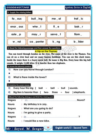 30
letters:missingtheSupply-2
3) Read the following passage and then answer the questions.
A trip on the Thames
You can travel through London on the river. The name of the river is the Thames. You
can sit on a river boat and see many famous buildings. You can see this clock tower.
Inside the tower there is a heavy metal bell. Its name is Big Ben. Every hour this big bell
sounds. It weighs 13,500 kilos. It is heavier than two elephants.
A) Answer the following questions.
1) How can you travel through London?
 ………………………………………………………………………………………….
2) What is there inside the tower?
 ………………………………………………………………………………………….
B) Underline the correct answer.
3) Every hour this big ( ball - bell - bull ) sounds.
4) Big Ben is heavier than ( two- three – four ) elephants.
4)Read the following dialogue and finish the missing parts
Nagwa : (1)……………… ……………………………………………………, Noura?
Noura : My birthday is in July.
Nagwa : What are you going to do?
Noura : I'm going to give a party.
Nagwa : (2)……………… …………………………………………………………… ?
Noura : I would like a new bike.
fa _ ous buil _ ing me _ al traf _ ic
enor _ ous whe _ l fi _ e bak _ r
asle _ p may _ r serva _ t flam _
w _ nd ca _ penter k _ ng b _ ilder
 