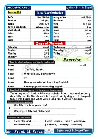 31
Lessons 3&4 New Vocabularies
Let's ‫دعنا‬ / ‫بنا‬ ‫هيا‬ a cup of tea ‫شاى‬ ‫فنجان‬
Look at ‫الى‬ ‫ينظر‬ delicious ‫لذيذ‬
menu ‫طعام‬ ‫قائمة‬ turn ‫لفة‬ / ‫يلف‬
have a sandwich ‫سندوتش‬ ‫يتناول‬ burn ‫يحرق‬
what about ‫عن‬ ‫ماذا‬ nurse ‫ممرضة‬
Salad ‫سلطة‬ Fetch ‫يحضر‬
order ‫يطلب‬ brick ‫طوبة‬
juice ‫عصير‬ stone ‫حجر‬
Days of The week
Saturday ‫السبت‬ Wednesday ‫االربعاء‬
Sunday ‫االحد‬ Thursday ‫الخميس‬
Monday ‫االثنين‬ Friday ‫الجمعة‬
Tuesday ‫الثالثاء‬
+
1)Read the following dialogue and finish the missing parts
Hany : (1)……………… ……………………………………………………, Hend?
Hend : I'm fine, thanks.
Hany : What are you doing now?
Hend : (2)……………… ……………………………………………………………
Hany : How good at you at reading English?
Hend : I'm very good at reading English.
3) Read the following passage and then answer the questions.
Yesterday was Saturday. Billy was not at school. It was a nice sunny
day. Billy and his friends were in the park. A big dog was in the park,
too. It was black and white with a long tail. It was a nice dog.
A) Answer the following questions.
1) Was Billy at school yesterday?
 ………………………………………………………………………………………….
2) Where were Billy and his friends?
 ………………………………………………………………………………………….
B) Underline the correct answer.
3) It was nice and………………… ( cold - sunny - bad ) yesterday.
4) Yesterday was…………………… ( Saturday - Sunday - Monday ) .
 