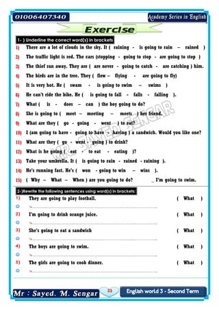 33
1- ) Underline the correct word(s) in brackets
1) There are a lot of clouds in the sky. It ( raining - is going to rain – rained )
2) The traffic light is red. The cars (stopping - going to stop - are going to stop )
3) The thief ran away. They are ( are never - going to catch - are catching ) him.
4) The birds are in the tree. They ( flew – flying - are going to fly)
5) It is very hot. He ( swam - is going to swim – swims )
6) He can't ride the bike. He ( is going to fall - falls - falling ).
7) What ( is - does – can ) the boy going to do?
8) She is going to ( meet – meeting – meets ) her friend.
9) What are they ( go - going - went ) to eat?
10) I (am going to have - going to have - having ) a sandwich. Would you like one?
11) What are they ( go - went - going ) to drink?
12) What is he going ( eat - to eat - eating )?
13) Take your umbrella. It ( is going to rain - rained - raining ).
14) He's running fast. He's ( won - going to win – wins ).
15) ( Why – What – When ) are you going to do? _ I’m going to swim.
2-)Rewrite the following sentences using word(s) in brackets:
1) They are going to play football. ( What )
 ………………………………………………………………….……………..
2) I'm going to drink orange juice. ( What )
 ………………………………………………………………….……………..
3) She's going to eat a sandwich ( What )
 ………………………………………………………………….……………..
4) The boys are going to swim. ( What )
 ………………………………………………………………….……………..
5) The girls are going to cook dinner. ( What )
 ………………………………………………………………….……………..
 