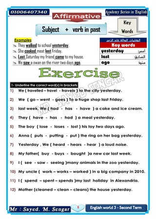 5
Examples ‫الزمن‬ ‫على‬ ‫الدالة‬ ‫الكلمات‬
 They walked to school yesterday.
 She cooked meat last Friday. ‫أمس‬
 Last Saturday my friend came to my house. ‫السابق‬
 We saw a swan on the river two days ago. ‫منذ‬
1- Underline the correct word(s) in brackets
1) We ( travelled – travel - travels ) to the city yesterday.
2) We ( go – went - goes ) To a huge shop last Friday.
3) last week, We ( had - has - have ) a cake and ice cream.
4) They ( have - has - had ) a meal yesterday.
5) The boy ( lose - loses - lost ) his toy two days ago.
6) Anna ( puts - putting - put ) the ring on her bag yesterday.
7) Yesterday , We ( heard - hears - hear ) a loud noise.
8) My father( buy - buys - bought )a new car last week.
9) I ( see - saw - seeing )many animals in the zoo yesterday.
10) My uncle ( work – works – worked ) in a big company in 2010.
11) I ( spend – spent – spends )my last holiday in Alexandria.
12) Mother (cleaned – clean – cleans) the house yesterday.
Key
Words
 