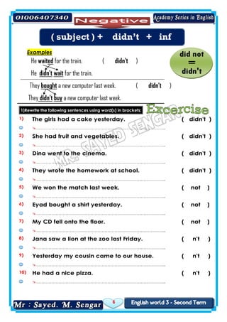 6
Examples
)n'tdidfor the train. (edwaitHe
for the train.waitdidn'tHe
)didn't(a new computer last week.boughtThey
new computer last week.abuydidn'tThey
1)Rewrite the following sentences using word(s) in brackets:
1) The girls had a cake yesterday. ( didn't )
 ………………………………………………………………….……………..
2) She had fruit and vegetables. ( didn't )
 ………………………………………………………………….……………..
3) Dina went to the cinema. ( didn't )
 ………………………………………………………………….……………..
4) They wrote the homework at school. ( didn't )
 ………………………………………………………………….……………..
5) We won the match last week. ( not )
 ………………………………………………………………….……………..
6) Eyad bought a shirt yesterday. ( not )
 ………………………………………………………………….……………..
7) My CD fell onto the floor. ( not )
 ………………………………………………………………….……………..
8) Jana saw a lion at the zoo last Friday. ( n't )
 ………………………………………………………………….……………..
9) Yesterday my cousin came to our house. ( n't )
 ………………………………………………………………….……………..
10) He had a nice pizza. ( n't )
 ………………………………………………………………….……………..
( subject ) + didn’t + inf
 