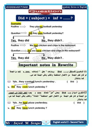 7
Examples
football yesterdayedThey playPositive
football yesterday?playtheyDidQuestion
they didn't .No ,they didYes,
chicken and chips in the restaurant.hadWePositive
chicken and chips in the restaurant?haveyouDidQuestion
they didn't .No ,they didYes,
1)‫بـــ‬ ‫السؤال‬ ‫لتكوين‬Did‫تحذف‬ " ‫هل‬ " ‫بمعنى‬yes‫و‬ed‫من‬‫الجملة‬
‫الجملة‬ ‫فعل‬ ‫كان‬ ‫لو‬‫وتكتب‬ ‫المنتظمة‬ ‫األفعال‬ ‫من‬.‫هى‬ ‫كما‬ ‫الجملة‬ ‫باقى‬
‫بالمثال‬ ‫كما‬
( Did )lunch yesterday .edYes , they cook
lunch yesterday ?cooktheyDid
2)‫بـــ‬ ‫السؤال‬ ‫لتكوين‬Did‫"هل‬ ‫بمعنى‬‫تحذف‬ "yes‫و‬‫يعود‬‫الفعل‬‫الشاذ‬‫المصدر‬ ‫الى‬
‫الجملة‬ ‫من‬‫الجملة‬ ‫باقى‬ ‫وتكتب‬ "‫الشاذة‬ "‫المنتظمة‬ ‫الغير‬ ‫األفعال‬ ‫من‬ ‫الجملة‬ ‫فعل‬ ‫كان‬ ‫لو‬.‫هى‬ ‫كما‬
‫بالمثال‬ ‫كما‬
( Did )pizza yesterday.hadYes , he
lunch yesterday ?havetheyDid
Did + ( subject ) + inf + ……?
 