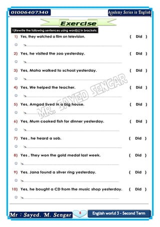 8

1)Rewrite the following sentences using word(s) in brackets:
( Did )Yes, they watched a film on television.1)
…………………………………………………………………………………………………….…
( Did )Yes, he visited the zoo yesterday.2)
…………………………………………………………………………………………………….…
( Did )Yes, Maha walked to school yesterday.3)
…………………………………………………………………………………………………….…
( Did )Yes, We helped the teacher.4)
…………………………………………………………………………………………………….…
( Did )Yes, Amgad lived in a big house.5)
…………………………………………………………………………………………………….…
( Did )Yes, Mum cooked fish for dinner yesterday.6)
…………………………………………………………………………………………………….
( Did )Yes , he heard a sob.7)
…………………………………………………………………………………………………….…
( Did )Yes , They won the gold medal last week.8)
…………………………………………………………………………………………………….…
( Did )Yes. Jana found a silver ring yesterday.9)
…………………………………………………………………………………………………….…
( Did )Yes, he bought a CD from the music shop yesterday.10)
…………………………………………………………………………………………………….…
 