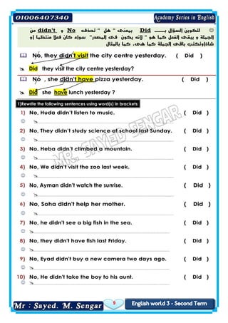 9
‫السؤال‬ ‫لتكوين‬‫بـــ‬Did‫تحذف‬ " ‫هل‬ " ‫بمعنى‬No‫و‬didn't‫من‬
‫أو‬ ‫منتظما‬ ‫فعال‬ ‫كان‬ ‫سواء‬ "‫المصدر‬ ‫فى‬ ‫يكون‬ ‫ألنه‬ " ‫هو‬ ‫كما‬ ‫الفعل‬ ‫يبقى‬ ‫و‬ ‫الجملة‬
‫بالمثال‬ ‫كما‬ .‫هى‬ ‫كما‬ ‫الجملة‬ ‫باقى‬ ‫شاذاوتكتب‬
( Did )the city centre yesterday.t visitdidn'theyNo,
yesterday?city centrethey visit theDid
( Did )pizza yesterday.havedidn'tNo , she
lunch yesterday ?havesheDid
brackets:inword(s)usingsentencesfollowingthe1)Rewrite
( Did )No, Huda didn’t listen to music.1)
…………………………………………………………………………………………………….…
( Did )No, They didn’t study science at school last Sunday.2)
…………………………………………………………………………………………………….…
( Did )No, Heba didn’t climbed a mountain.3)
…………………………………………………………………………………………………….…
( Did )No, We didn’t visit the zoo last week.4)
…………………………………………………………………………………………………….…
( Did )No, Ayman didn’t watch the sunrise.5)
…………………………………………………………………………………………………….…
( Did )No, Soha didn't help her mother.6)
…………………………………………………………………………………………………….…
( Did )No, he didn't see a big fish in the sea.7)
…………………………………………………………………………………………………….…
( Did )No, they didn't have fish last Friday.8)
…………………………………………………………………………………………………….…
( Did )No, Eyad didn't buy a new camera two days ago.9)
…………………………………………………………………………………………………….…
( Did )No, He didn't take the boy to his aunt.10)
…………………………………………………………………………………………………….…
 