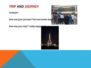 TRIP AND JOURNEY 
Compare: 
How was your journey? The train broke down 
How was your trip? I really enjoyed it! 
 
