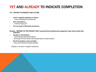YET AND ALREADY TO INDICATE COMPLETION 
Yet – REFERS TO PRESENT AND FUTURE 
• end of negative sentence or clause – 
• I have not washed the dishes yet 
• End of questions – 
• Is dinner ready yet? 
• It is not used in affirmative sentences 
Already – REFERS TO THE RECENT PAST (surprise that something has happened / been done earlier than 
expected 
• Usually in mid position – 
• I have already washed the dishes 
• At the age of three, Mozart had already learnt to play the piano 
• But final position is also possible - 
• Have you finished the typing already? 
• Already is not used in negative sentences 
 