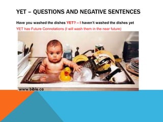 YET – QUESTIONS AND NEGATIVE SENTENCES 
Have you washed the dishes YET? – I haven’t washed the dishes yet 
YET has Future Connotations (I will wash them in the near future) 
 