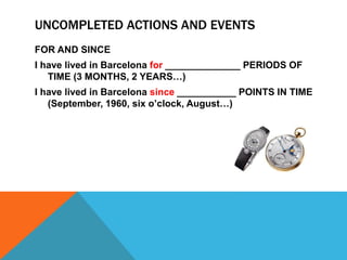 UNCOMPLETED ACTIONS AND EVENTS 
FOR AND SINCE 
I have lived in Barcelona for ______________ PERIODS OF 
TIME (3 MONTHS, 2 YEARS…) 
I have lived in Barcelona since ___________ POINTS IN TIME 
(September, 1960, six o’clock, August…) 
 