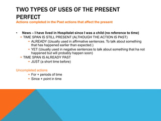 TWO TYPES OF USES OF THE PRESENT 
PERFECT 
Actions completed in the Past actions that affect the present 
• News – I have lived in Hospitalet since I was a child (no reference to time) 
 TIME SPAN IS STILL PRESENT (ALTHOUGH THE ACTION IS PAST) 
 ALREADY (Usually used in affirmative sentences. To talk about something 
that has happened earlier than expected.) 
 YET (Usually used in negative sentences to talk about something that ha not 
happened but will probably happen soon) 
 TIME SPAN IS ALREADY PAST 
 JUST (a short time before) 
Uncompleted actions 
 For + periods of time 
 Since + point in time 
 