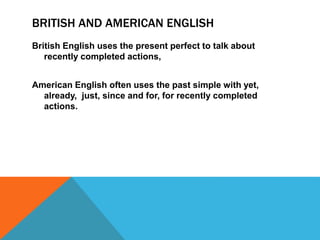 BRITISH AND AMERICAN ENGLISH 
British English uses the present perfect to talk about 
recently completed actions, 
American English often uses the past simple with yet, 
already, just, since and for, for recently completed 
actions. 
 