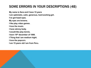 SOME ERRORS IN YOUR DESCRIPTIONS (4B) 
My name is Sara and I have 15 years 
I am optimistic, calm, generous, hard-working girl. 
I’ve got hazel eyes. 
My eyes are browns. 
I like play video games. 
I love the music. 
I have skinny body. 
I would like play tennis. 
I born 19th december of 1999. 
I Thing that I am medium hight. 
I love the popcorn. 
I am 15 years old I am from Peru. 
 