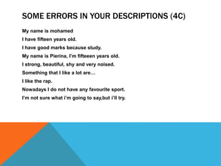 SOME ERRORS IN YOUR DESCRIPTIONS (4C) 
My name is mohamed 
I have fifteen years old. 
I have good marks because study. 
My name is Pierina, I’m fifteeen years old. 
I strong, beautiful, shy and very noised. 
Something that I like a lot are… 
I like the rap. 
Nowadays I do not have any favourite sport. 
I’m not sure what i’m going to say,but i’ll try. 
 