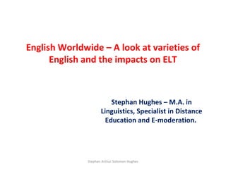 English Worldwide – A look at varieties of
      English and the impacts on ELT



                         Stephan Hughes – M.A. in
                     Linguistics, Specialist in Distance
                       Education and E-moderation.




              Stephan Arthur Solomon Hughes
 