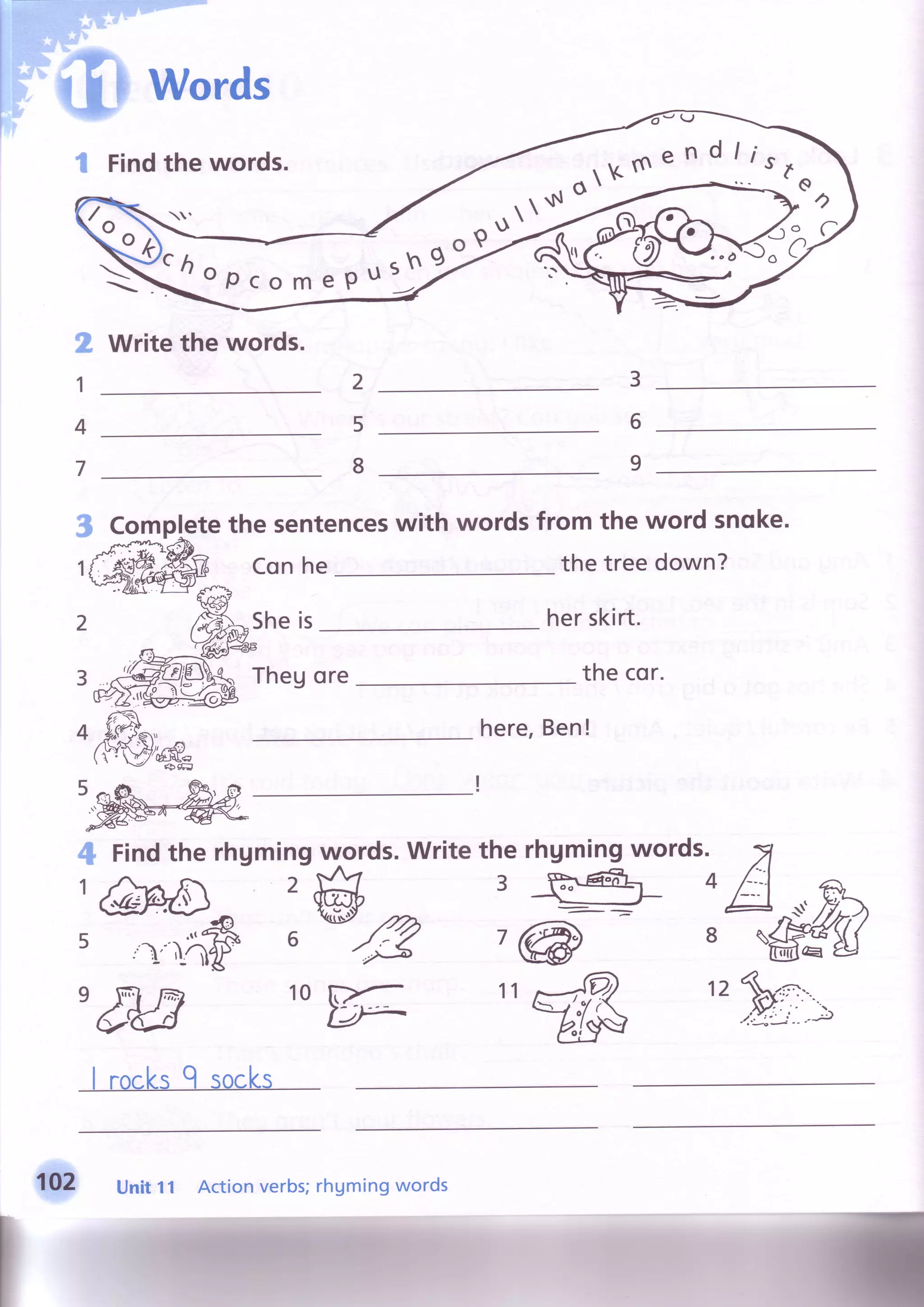 Words
Findthewords. dlisr
* - = Q
€--
2
1
4
7
3
Write the words.
Completethe sentenceswith words from the word snoke.
Conhe
Sheis
the treedown?
Thegore
herskirt.
thecor.
here,Ben!
1
2
4 Findthe rhgmingrwords.Writethe rhgmingwords.
4
:g::k',w&;dP:M'M *ffi "dg ',Fn:
Unit 11 Action verbs;rhgming words
 