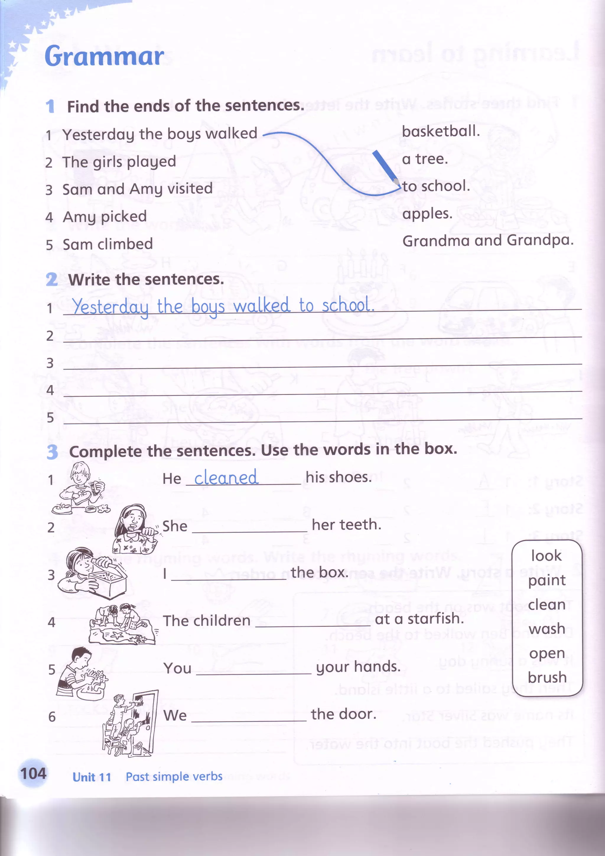 Grommcr
I
1
2
3
4
5
2
1
2
3
4
Findthe endsof the sentences.
Yesterdquthe bogswolked
Thegirlsploged
SomondAmgvisited
Amg picked
Somclimbed
bosketboll.
o tree.
to school.
opples.
GrondmoondGrondPo.
Writethe sentences.
5
3 Completethe sentences.Usethe words in the box.
1
M
He cleaned. hisshoes.
eg=€tgg /'s
2 reh.shefir-zcnx r
rryr thebox.
4 ffifu rhechildren
ffi-
Uourhonds.You
We
look
point
cleon
wosh
open
brush
Unit11 PostsimPleverbs
the door.
 